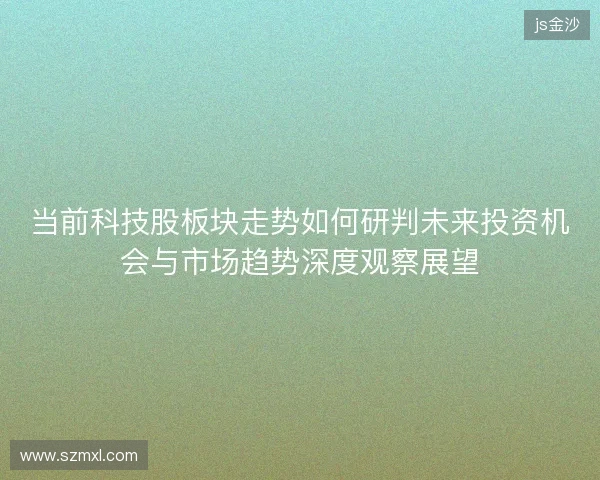 当前科技股板块走势如何研判未来投资机会与市场趋势深度观察展望