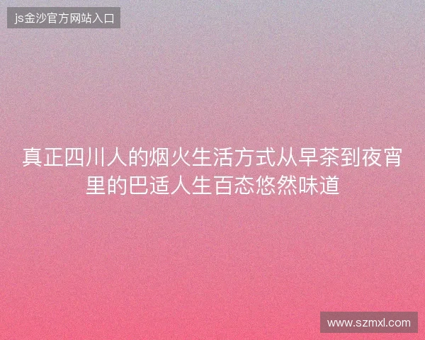真正四川人的烟火生活方式从早茶到夜宵里的巴适人生百态悠然味道 真正四川人的烟火生活方式从早茶到夜宵里的巴适人生百态悠然味道