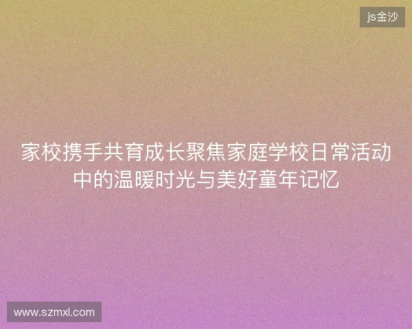 家校携手共育成长聚焦家庭学校日常活动中的温暖时光与美好童年记忆